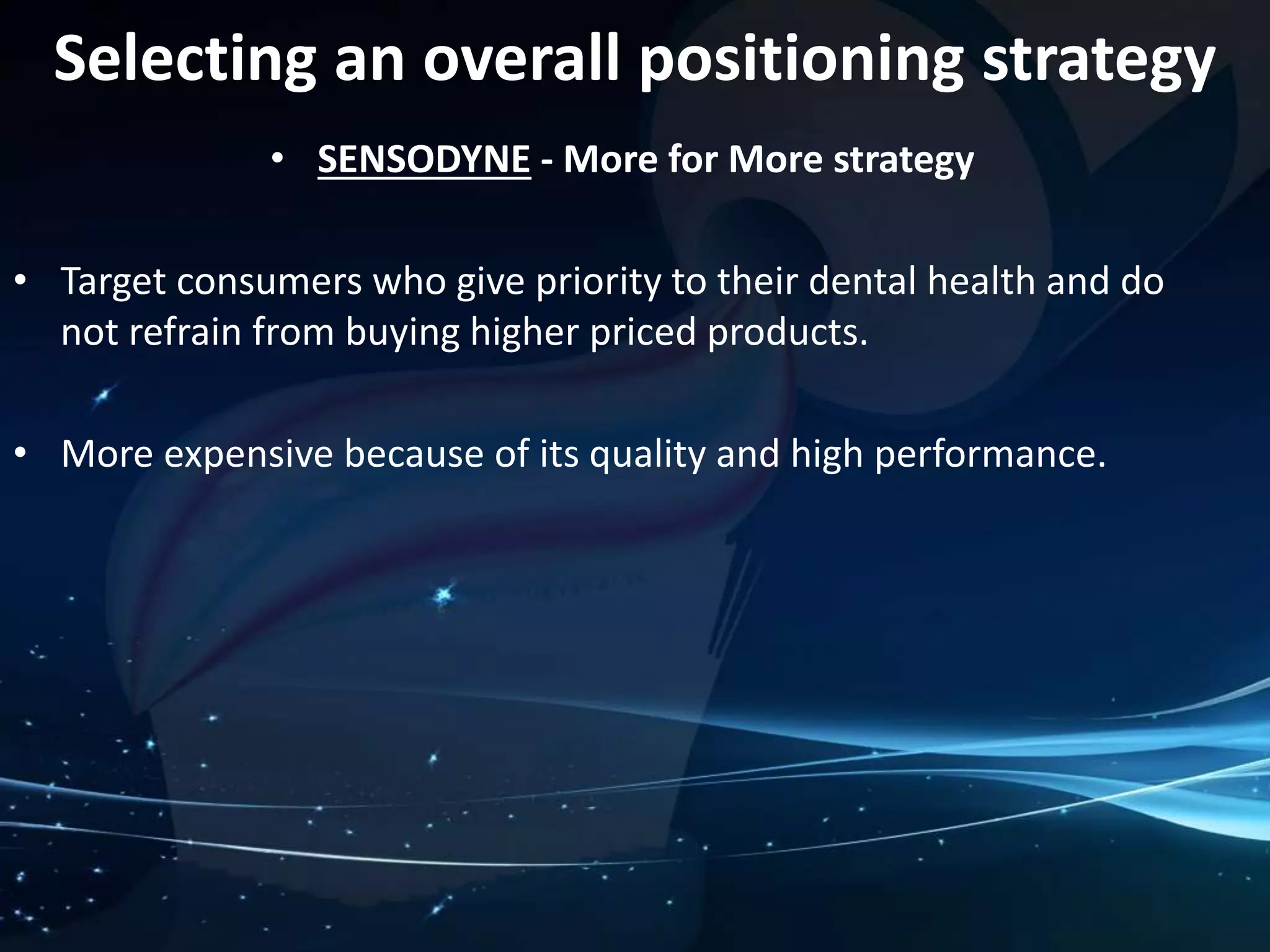 Selecting an overall positioning strategy 
• SENSODYNE - More for More strategy 
• Target consumers who give priority to their dental health and do 
not refrain from buying higher priced products. 
• More expensive because of its quality and high performance. 
 