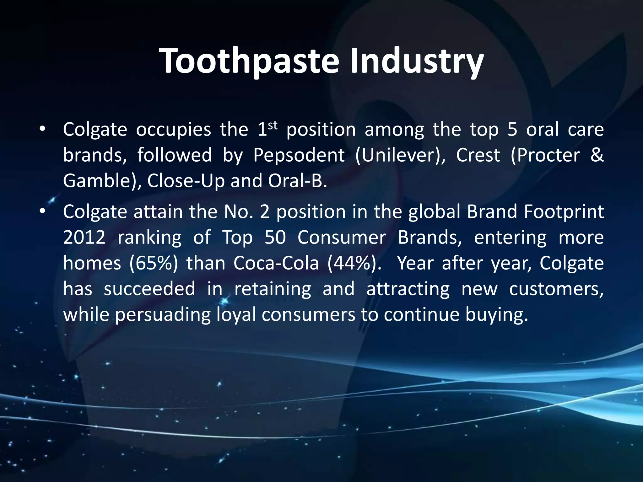 Toothpaste Industry 
• Colgate occupies the 1st position among the top 5 oral care 
brands, followed by Pepsodent (Unilever), Crest (Procter & 
Gamble), Close-Up and Oral-B. 
• Colgate attain the No. 2 position in the global Brand Footprint 
2012 ranking of Top 50 Consumer Brands, entering more 
homes (65%) than Coca-Cola (44%). Year after year, Colgate 
has succeeded in retaining and attracting new customers, 
while persuading loyal consumers to continue buying. 
 