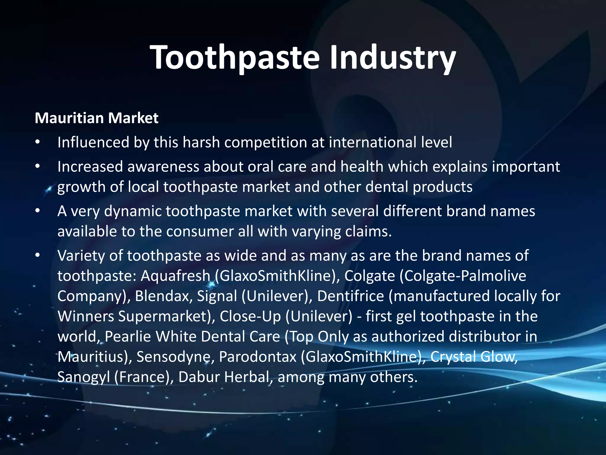 Toothpaste Industry 
Mauritian Market 
• Influenced by this harsh competition at international level 
• Increased awareness about oral care and health which explains important 
growth of local toothpaste market and other dental products 
• A very dynamic toothpaste market with several different brand names 
available to the consumer all with varying claims. 
• Variety of toothpaste as wide and as many as are the brand names of 
toothpaste: Aquafresh (GlaxoSmithKline), Colgate (Colgate-Palmolive 
Company), Blendax, Signal (Unilever), Dentifrice (manufactured locally for 
Winners Supermarket), Close-Up (Unilever) - first gel toothpaste in the 
world, Pearlie White Dental Care (Top Only as authorized distributor in 
Mauritius), Sensodyne, Parodontax (GlaxoSmithKline), Crystal Glow, 
Sanogyl (France), Dabur Herbal, among many others. 
 