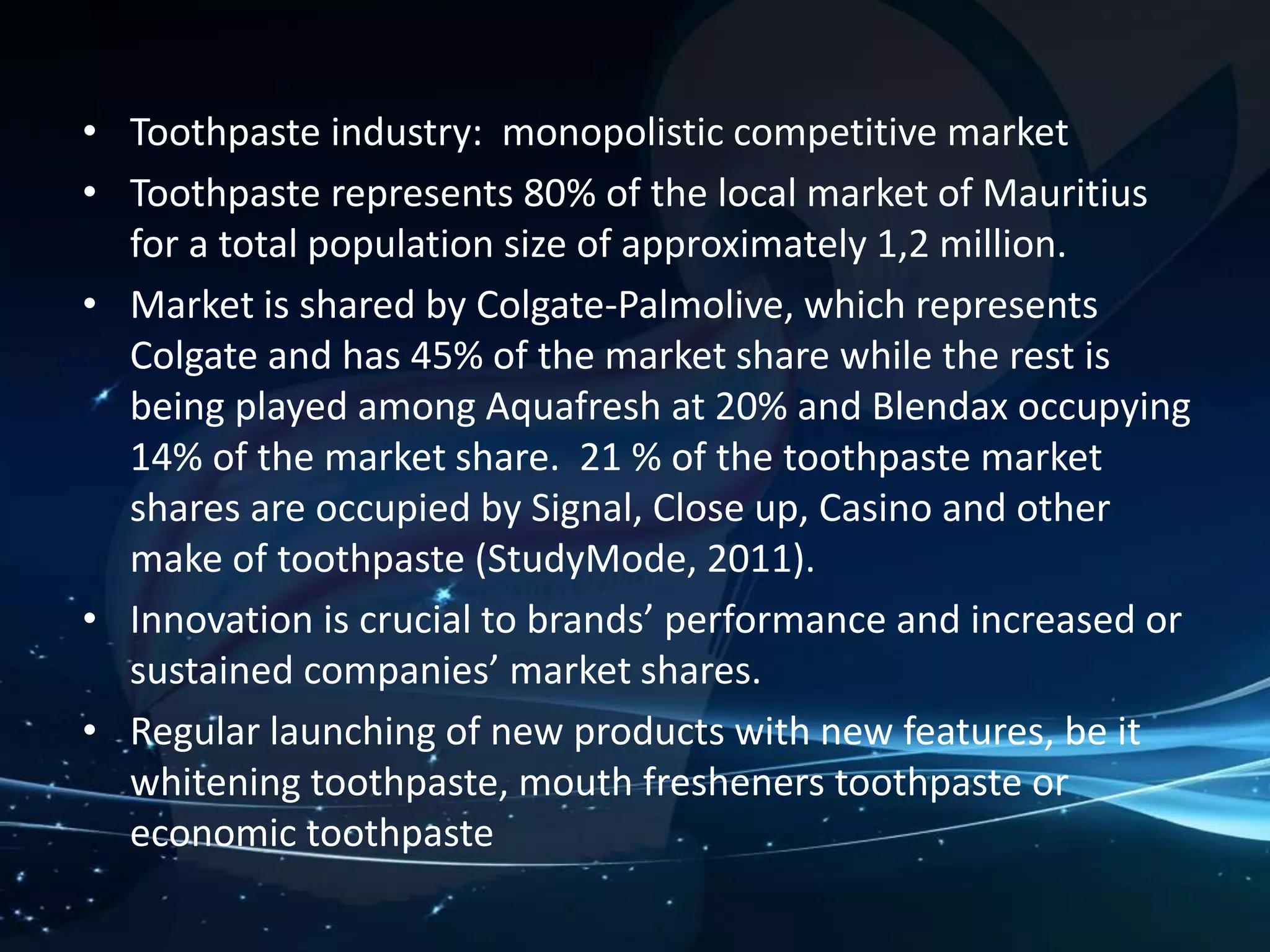 • Toothpaste industry: monopolistic competitive market 
• Toothpaste represents 80% of the local market of Mauritius 
for a total population size of approximately 1,2 million. 
• Market is shared by Colgate-Palmolive, which represents 
Colgate and has 45% of the market share while the rest is 
being played among Aquafresh at 20% and Blendax occupying 
14% of the market share. 21 % of the toothpaste market 
shares are occupied by Signal, Close up, Casino and other 
make of toothpaste (StudyMode, 2011). 
• Innovation is crucial to brands’ performance and increased or 
sustained companies’ market shares. 
• Regular launching of new products with new features, be it 
whitening toothpaste, mouth fresheners toothpaste or 
economic toothpaste 
 