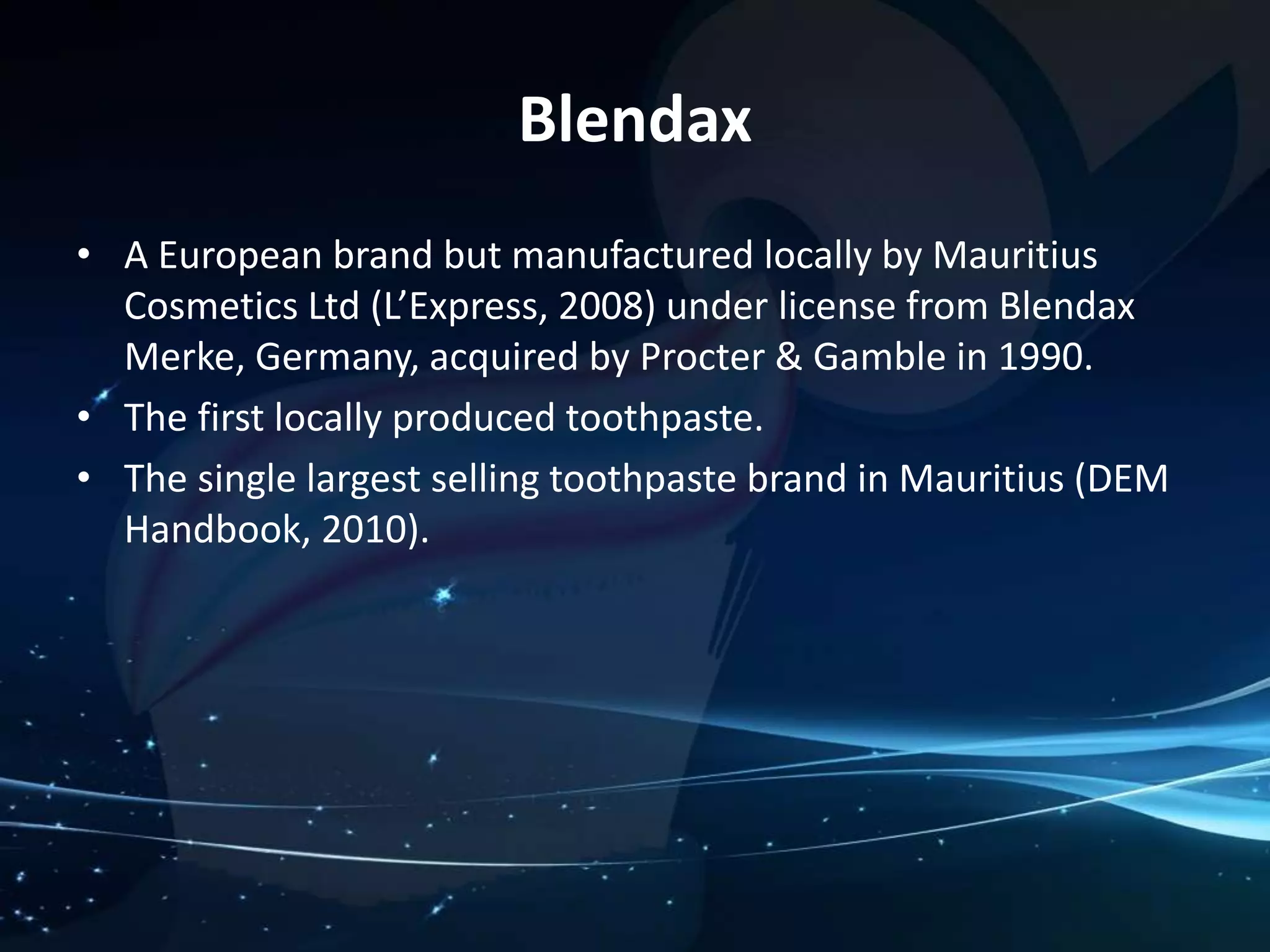 • A European brand but manufactured locally by Mauritius 
Cosmetics Ltd (L’Express, 2008) under license from Blendax 
Merke, Germany, acquired by Procter & Gamble in 1990. 
• The first locally produced toothpaste. 
• The single largest selling toothpaste brand in Mauritius (DEM 
Handbook, 2010). 
Blendax 
 
