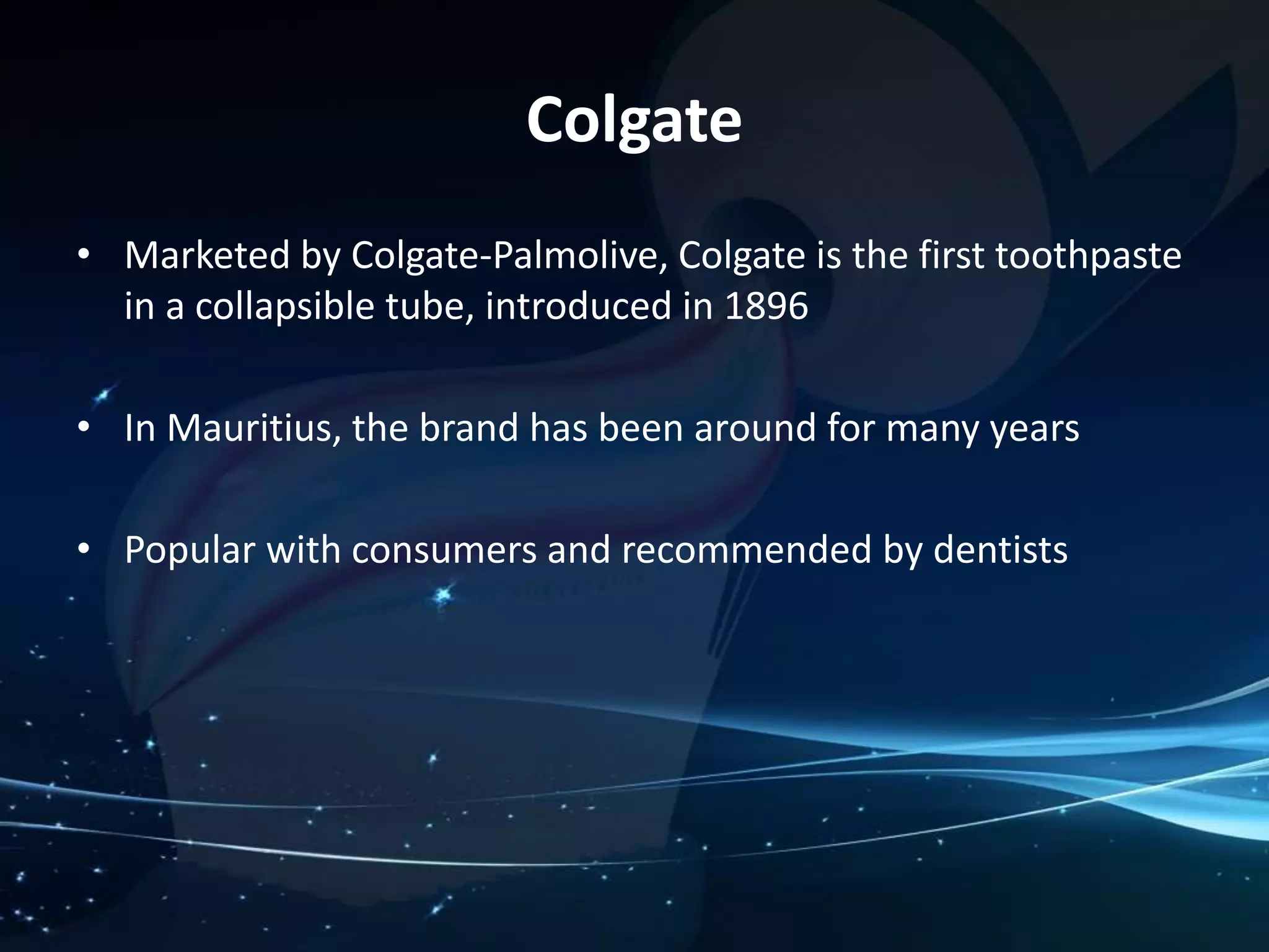 Colgate 
• Marketed by Colgate-Palmolive, Colgate is the first toothpaste 
in a collapsible tube, introduced in 1896 
• In Mauritius, the brand has been around for many years 
• Popular with consumers and recommended by dentists 
 