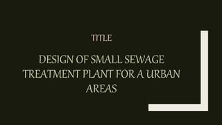 DESIGN OF SMALL SEWAGE
TREATMENT PLANT FOR A URBAN
AREAS
TITLE
 