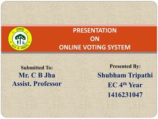 Presented By:
Shubham Tripathi
EC 4th Year
1416231047
PRESENTATION
ON
ONLINE VOTING SYSTEM
Submitted To:
Mr. C B Jha
Assist. Professor
 