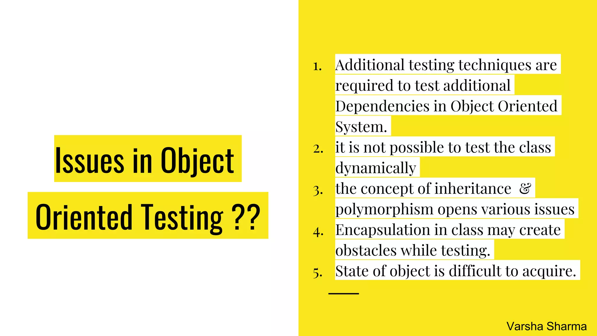 Issues in Object
Oriented Testing ??
1. Additional testing techniques are
required to test additional
Dependencies in Object Oriented
System.
2. it is not possible to test the class
dynamically
3. the concept of inheritance &
polymorphism opens various issues
4. Encapsulation in class may create
obstacles while testing.
5. State of object is difficult to acquire.
Varsha Sharma
 
