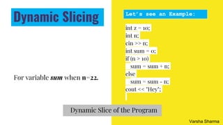 For variable sum when n=22.
int z = 10;
int n;
cin >> n;
int sum = 0;
if (n > 10)
sum = sum + n;
else
sum = sum - n;
cout << "Hey";
Let’s see an Example:
Dynamic Slice of the Program
Dynamic Slicing
Varsha Sharma
 