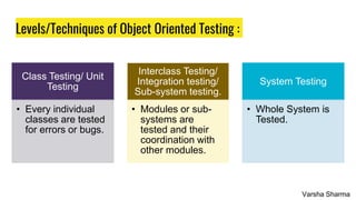 Levels/Techniques of Object Oriented Testing :
Class Testing/ Unit
Testing
• Every individual
classes are tested
for errors or bugs.
Interclass Testing/
Integration testing/
Sub-system testing.
• Modules or sub-
systems are
tested and their
coordination with
other modules.
System Testing
• Whole System is
Tested.
Varsha Sharma
 