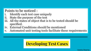 Developing Test Cases
Points to be noticed :
i. Identify each test case uniquely
ii. State the purpose of the test
iii. All the states of object that is to be tested should be
specified.
iv. External Conditions should be mentioned
v. Automated unit testing tools facilitate these requirements
Varsha Sharma
 