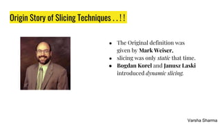 Origin Story of Slicing Techniques . . ! !
● The Original definition was
given by Mark Weiser,
● slicing was only static that time.
● Bogdan Korel and Janusz Laski
introduced dynamic slicing.
Varsha Sharma
 