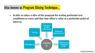 Also known as Program Slicing Technique...
● In this we takes a slice of the program for testing particular test
conditions or cases and that may affect a value at a particular point of
interest.
Useful
in
Debugging
Testing
Software
Quality
Assurance
Software
Maintenance
Filtering out
“Irrelevant
Code”.
Varsha Sharma
 