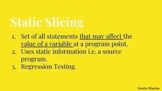 Static Slicing
1. Set of all statements that may affect the
value of a variable at a program point.
2. Uses static information i.e. a source
program.
3. Regression Testing.
Varsha Sharma
 
