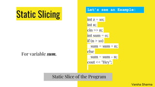 Static Slicing
For variable sum.
int z = 10;
int n;
cin >> n;
int sum = 0;
if (n > 10)
sum = sum + n;
else
sum = sum - n;
cout << "Hey";
Let’s see an Example:
Static Slice of the Program
Varsha Sharma
 