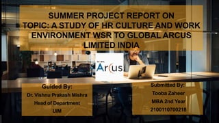 SUMMER PROJECT REPORT ON
TOPIC: A STUDY OF HR CULTURE AND WORK
ENVIRONMENT WSR TO GLOBAL ARCUS
LIMITED INDIA
Submitted By:
Tooba Zaheer
MBA 2nd Year
2100110700218
Guided By:
Dr. Vishnu Prakash Mishra
Head of Department
UIM
 