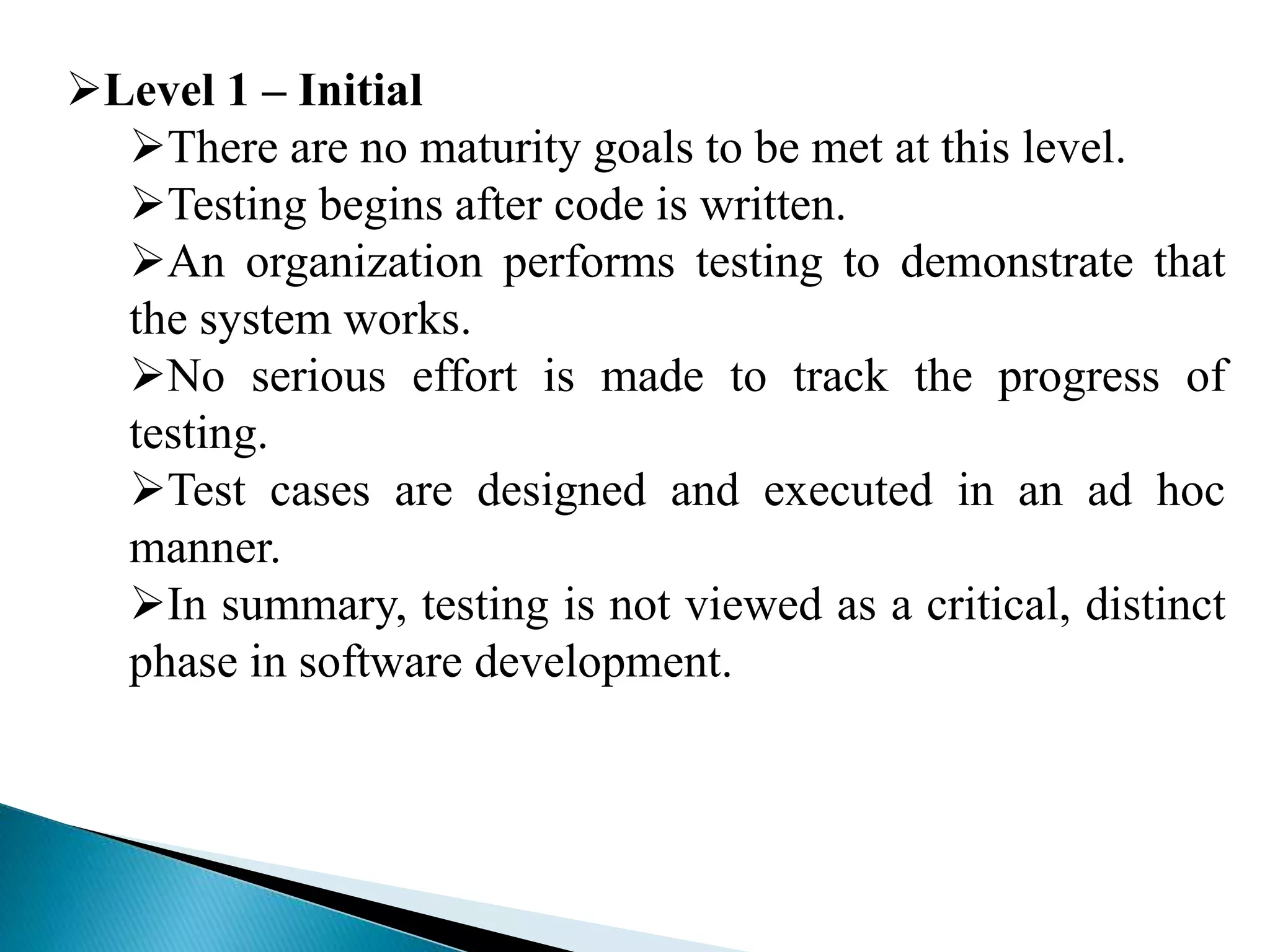 Level 1 – Initial 
There are no maturity goals to be met at this level. 
Testing begins after code is written. 
An organization performs testing to demonstrate that 
the system works. 
No serious effort is made to track the progress of 
testing. 
Test cases are designed and executed in an ad hoc 
manner. 
In summary, testing is not viewed as a critical, distinct 
phase in software development. 
 