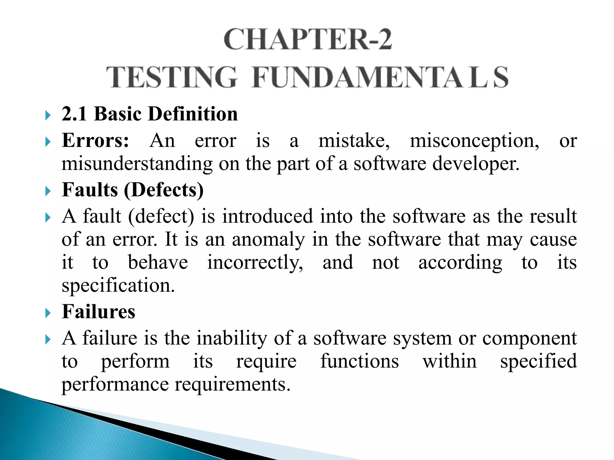  2.1 Basic Definition 
 Errors: An error is a mistake, misconception, or 
misunderstanding on the part of a software developer. 
 Faults (Defects) 
 A fault (defect) is introduced into the software as the result 
of an error. It is an anomaly in the software that may cause 
it to behave incorrectly, and not according to its 
specification. 
 Failures 
 A failure is the inability of a software system or component 
to perform its require functions within specified 
performance requirements. 
 