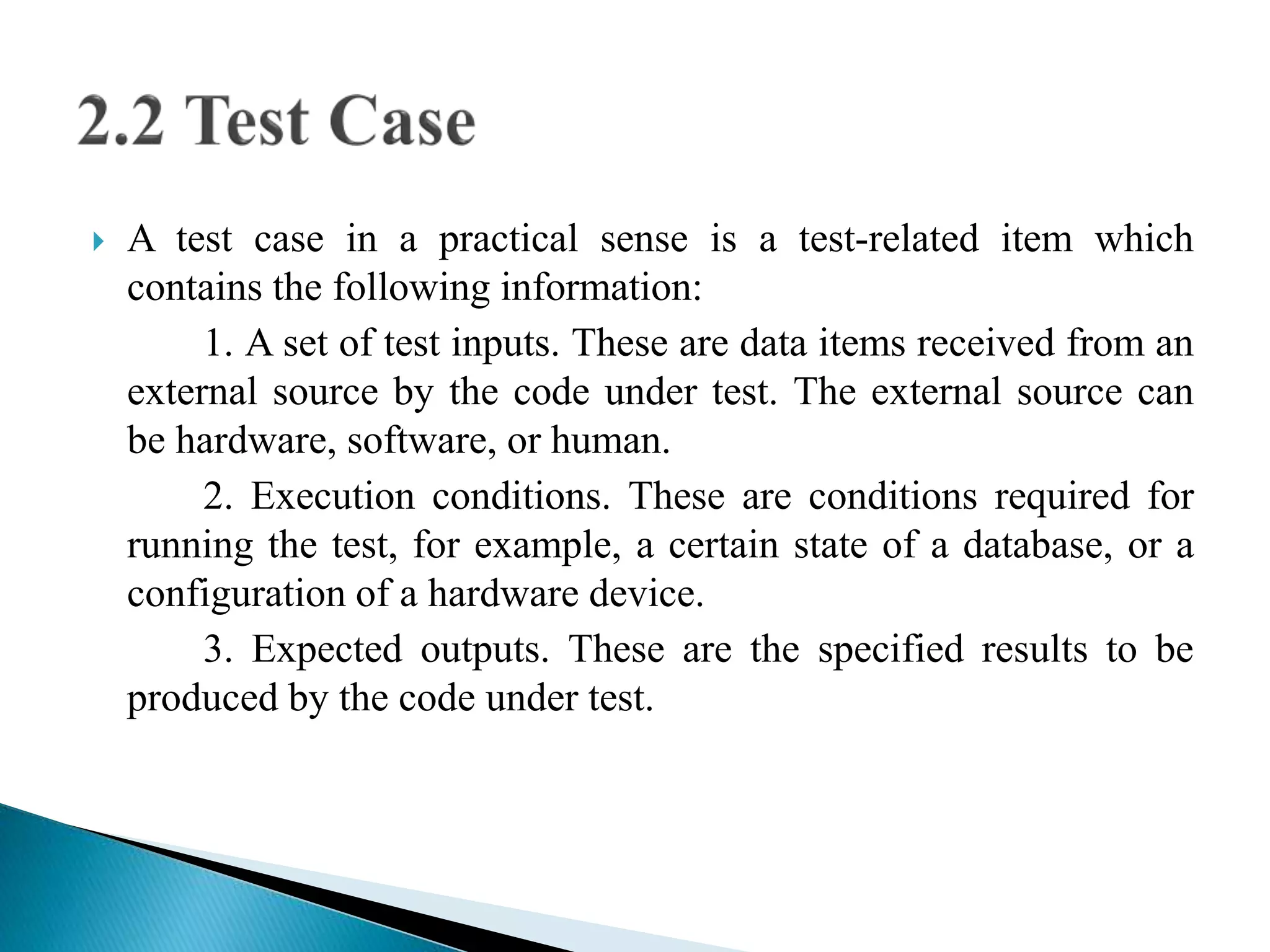  A test case in a practical sense is a test-related item which 
contains the following information: 
1. A set of test inputs. These are data items received from an 
external source by the code under test. The external source can 
be hardware, software, or human. 
2. Execution conditions. These are conditions required for 
running the test, for example, a certain state of a database, or a 
configuration of a hardware device. 
3. Expected outputs. These are the specified results to be 
produced by the code under test. 
 