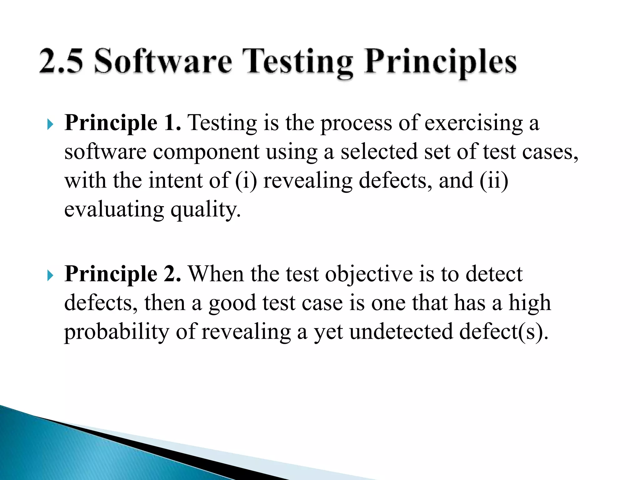  Principle 1. Testing is the process of exercising a 
software component using a selected set of test cases, 
with the intent of (i) revealing defects, and (ii) 
evaluating quality. 
 Principle 2. When the test objective is to detect 
defects, then a good test case is one that has a high 
probability of revealing a yet undetected defect(s). 
 