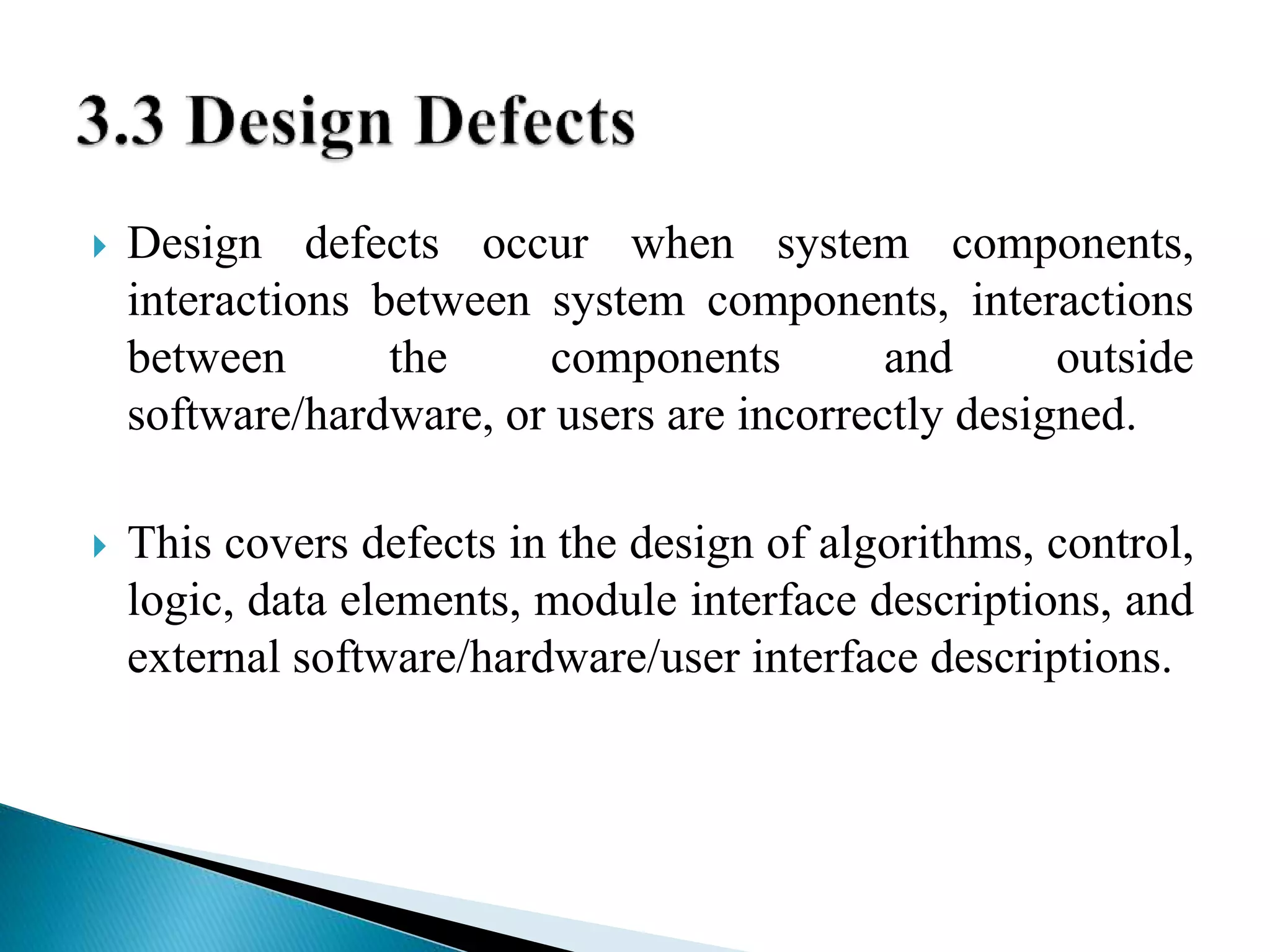  Design defects occur when system components, 
interactions between system components, interactions 
between the components and outside 
software/hardware, or users are incorrectly designed. 
 This covers defects in the design of algorithms, control, 
logic, data elements, module interface descriptions, and 
external software/hardware/user interface descriptions. 
 