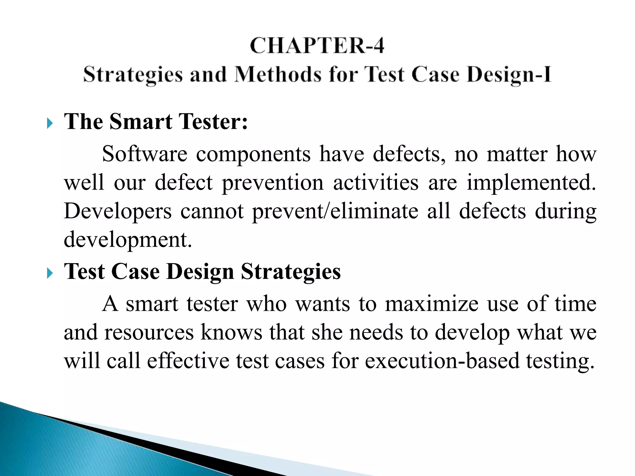  The Smart Tester: 
Software components have defects, no matter how 
well our defect prevention activities are implemented. 
Developers cannot prevent/eliminate all defects during 
development. 
 Test Case Design Strategies 
A smart tester who wants to maximize use of time 
and resources knows that she needs to develop what we 
will call effective test cases for execution-based testing. 
 