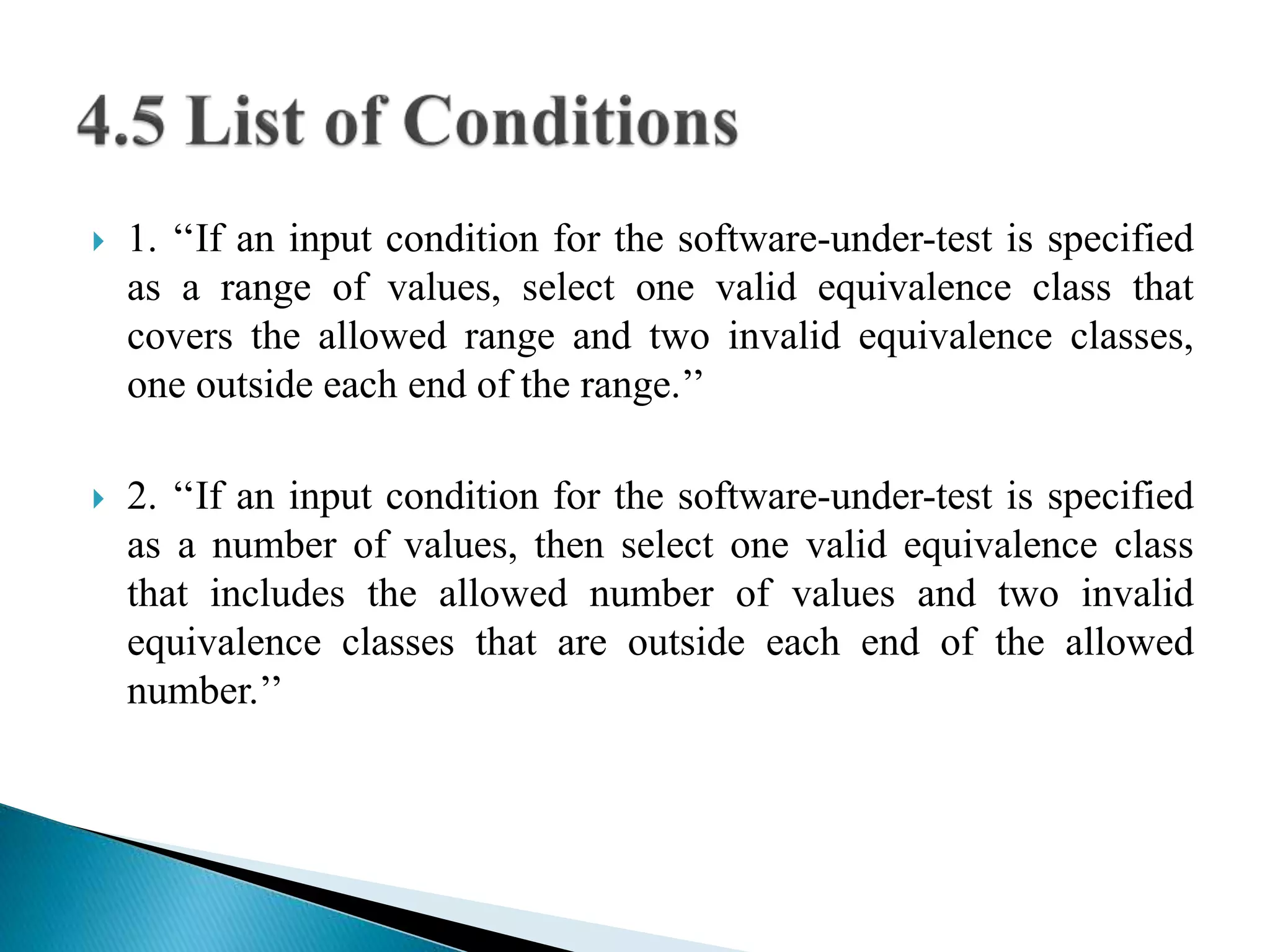  1. ‘‘If an input condition for the software-under-test is specified 
as a range of values, select one valid equivalence class that 
covers the allowed range and two invalid equivalence classes, 
one outside each end of the range.’’ 
 2. ‘‘If an input condition for the software-under-test is specified 
as a number of values, then select one valid equivalence class 
that includes the allowed number of values and two invalid 
equivalence classes that are outside each end of the allowed 
number.’’ 
 