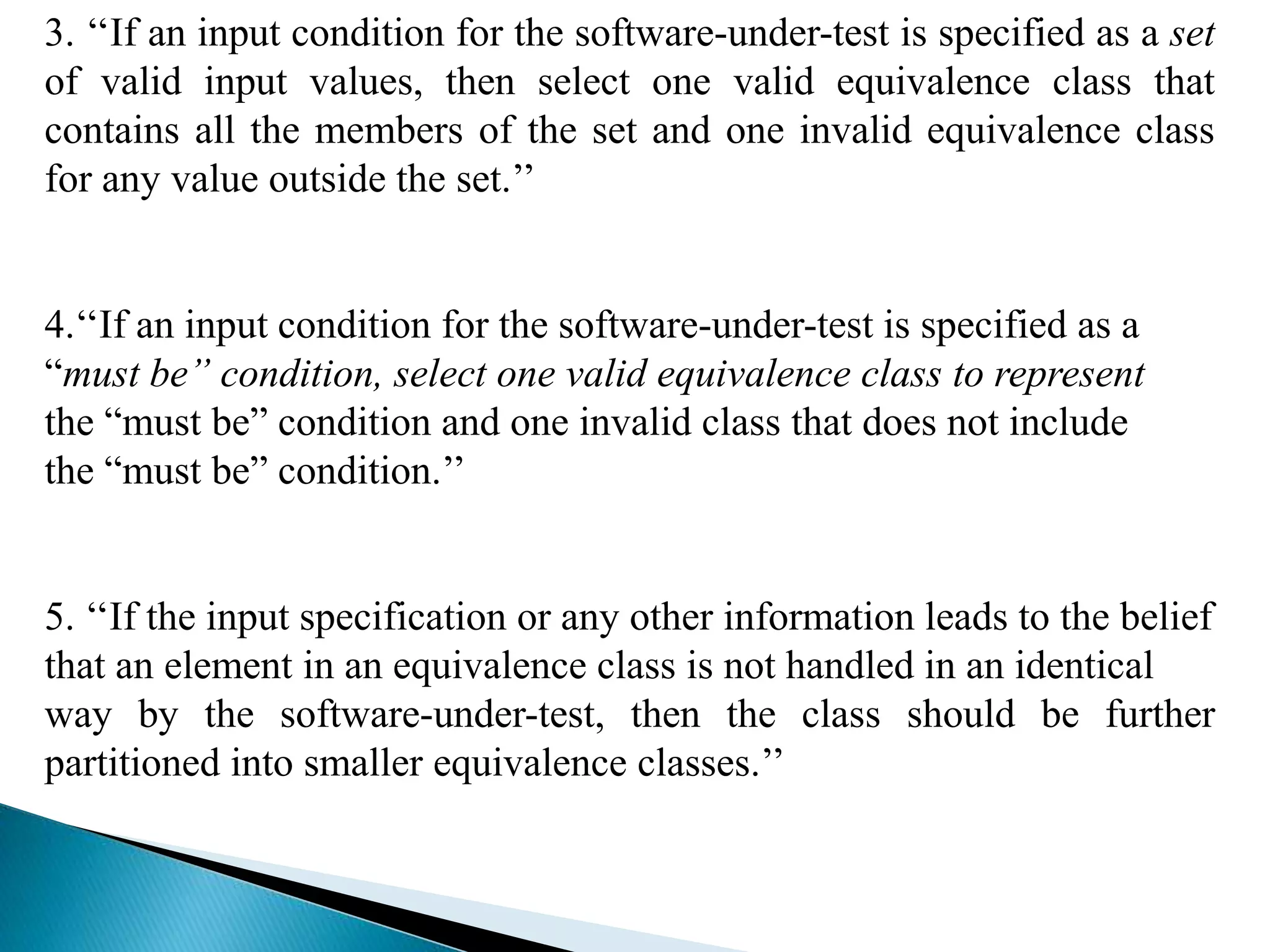 3. ‘‘If an input condition for the software-under-test is specified as a set 
of valid input values, then select one valid equivalence class that 
contains all the members of the set and one invalid equivalence class 
for any value outside the set.’’ 
4.‘‘If an input condition for the software-under-test is specified as a 
“must be” condition, select one valid equivalence class to represent 
the “must be” condition and one invalid class that does not include 
the “must be” condition.’’ 
5. ‘‘If the input specification or any other information leads to the belief 
that an element in an equivalence class is not handled in an identical 
way by the software-under-test, then the class should be further 
partitioned into smaller equivalence classes.’’ 
 