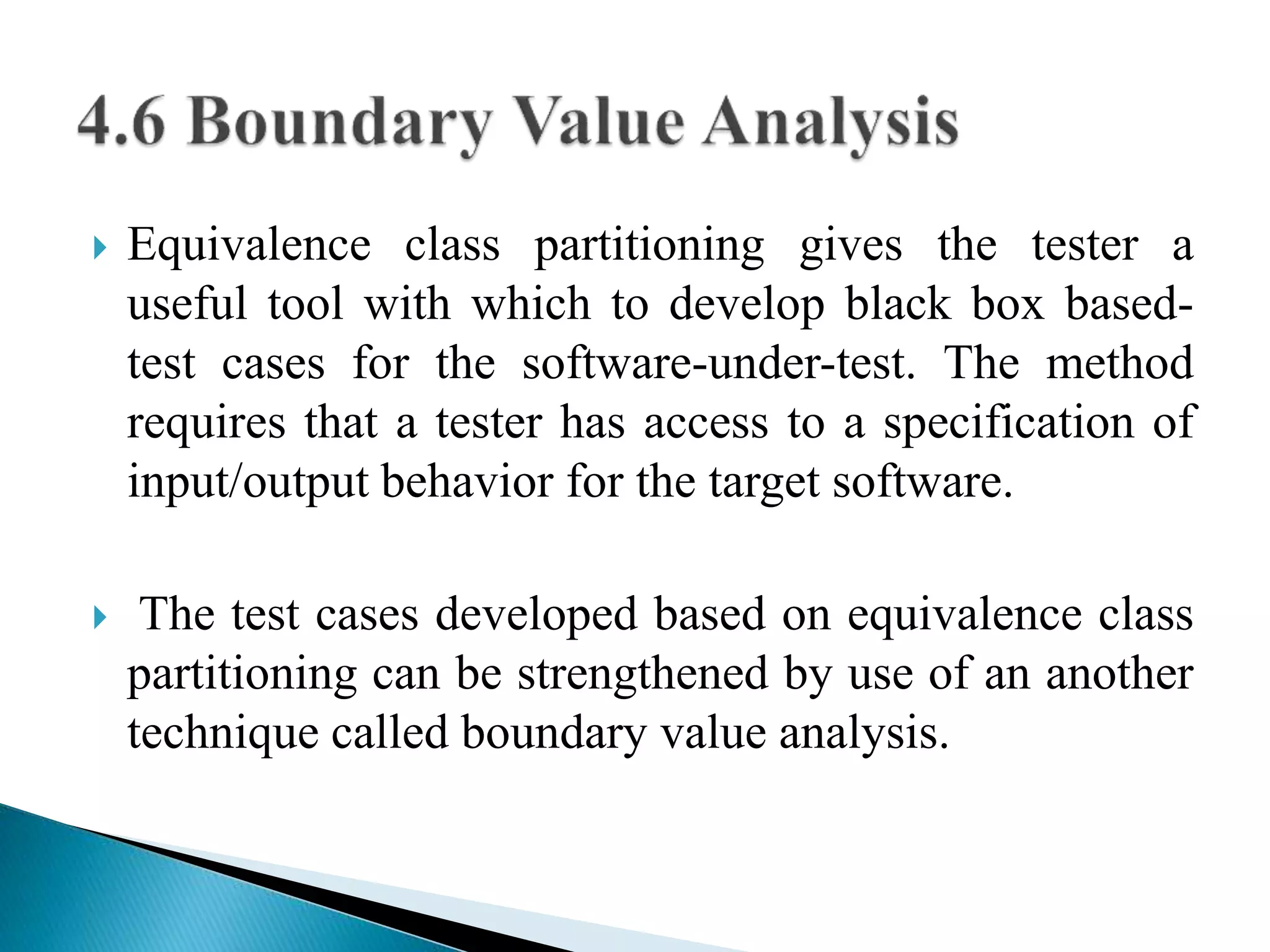  Equivalence class partitioning gives the tester a 
useful tool with which to develop black box based-test 
cases for the software-under-test. The method 
requires that a tester has access to a specification of 
input/output behavior for the target software. 
 The test cases developed based on equivalence class 
partitioning can be strengthened by use of an another 
technique called boundary value analysis. 
 