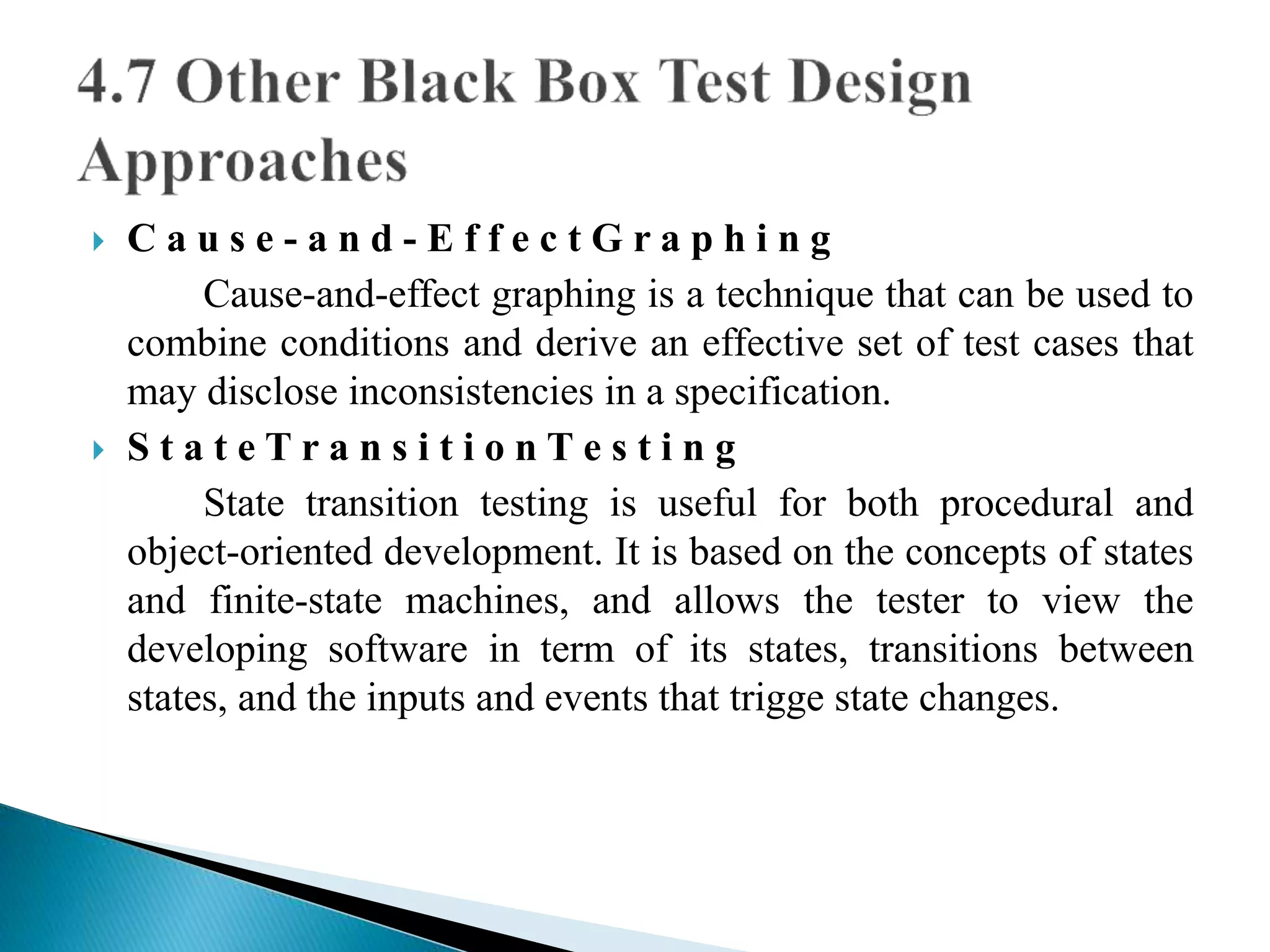  C a u s e - a n d - E f f e c t G r a p h i n g 
Cause-and-effect graphing is a technique that can be used to 
combine conditions and derive an effective set of test cases that 
may disclose inconsistencies in a specification. 
 S t a t e T r a n s i t i o n T e s t i n g 
State transition testing is useful for both procedural and 
object-oriented development. It is based on the concepts of states 
and finite-state machines, and allows the tester to view the 
developing software in term of its states, transitions between 
states, and the inputs and events that trigge state changes. 
 