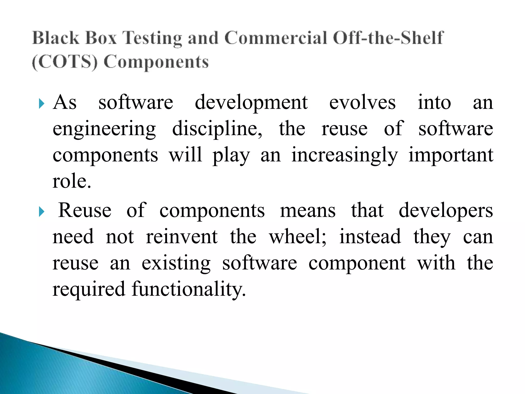  As software development evolves into an 
engineering discipline, the reuse of software 
components will play an increasingly important 
role. 
 Reuse of components means that developers 
need not reinvent the wheel; instead they can 
reuse an existing software component with the 
required functionality. 
 
