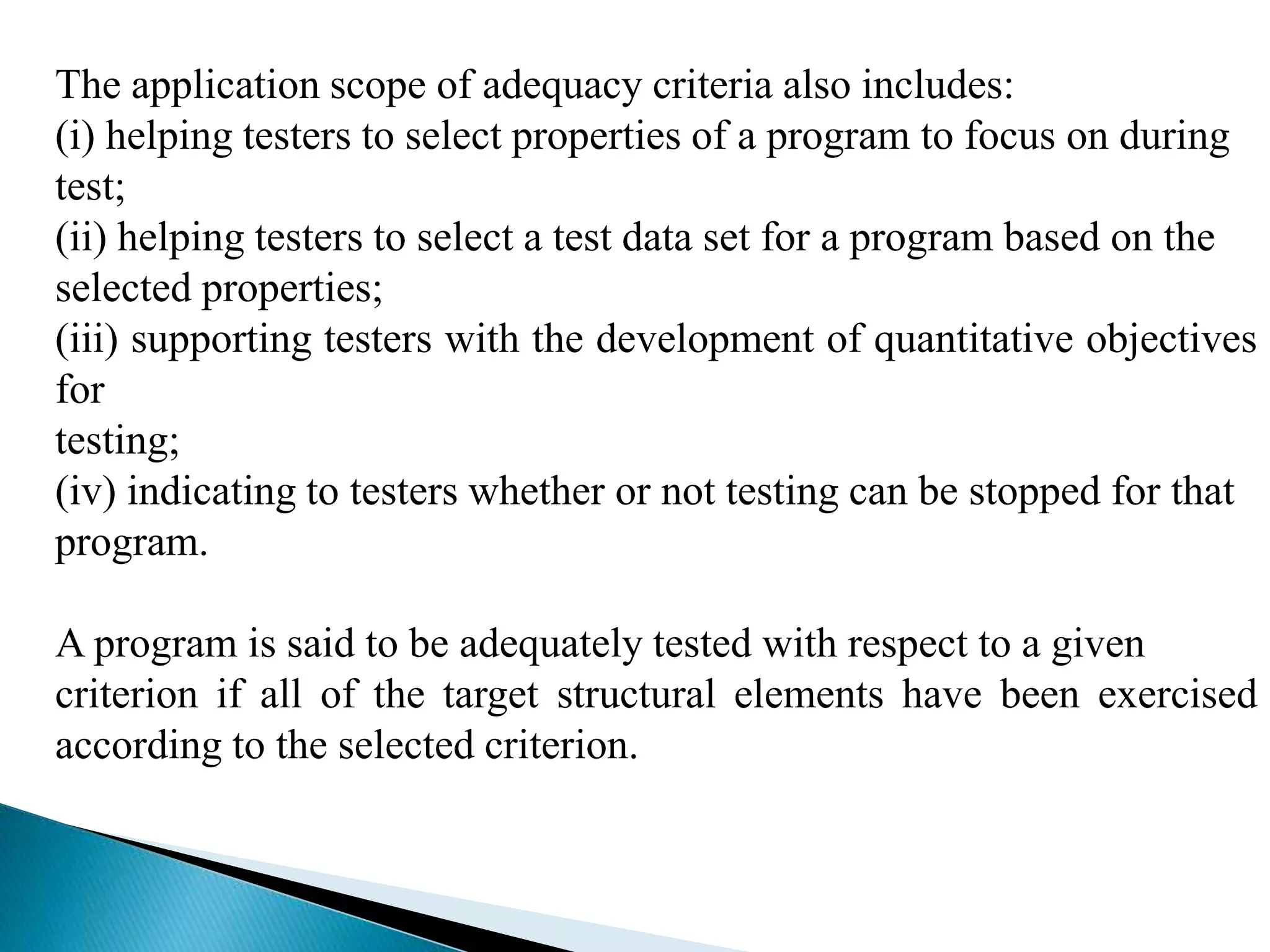 The application scope of adequacy criteria also includes: 
(i) helping testers to select properties of a program to focus on during 
test; 
(ii) helping testers to select a test data set for a program based on the 
selected properties; 
(iii) supporting testers with the development of quantitative objectives 
for 
testing; 
(iv) indicating to testers whether or not testing can be stopped for that 
program. 
A program is said to be adequately tested with respect to a given 
criterion if all of the target structural elements have been exercised 
according to the selected criterion. 
 