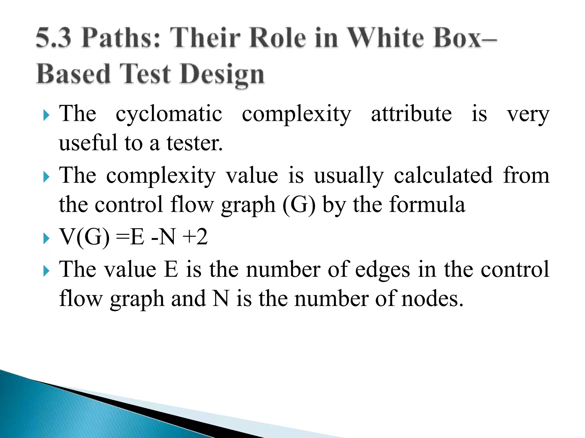  The cyclomatic complexity attribute is very 
useful to a tester. 
 The complexity value is usually calculated from 
the control flow graph (G) by the formula 
 V(G) =E -N +2 
 The value E is the number of edges in the control 
flow graph and N is the number of nodes. 
 