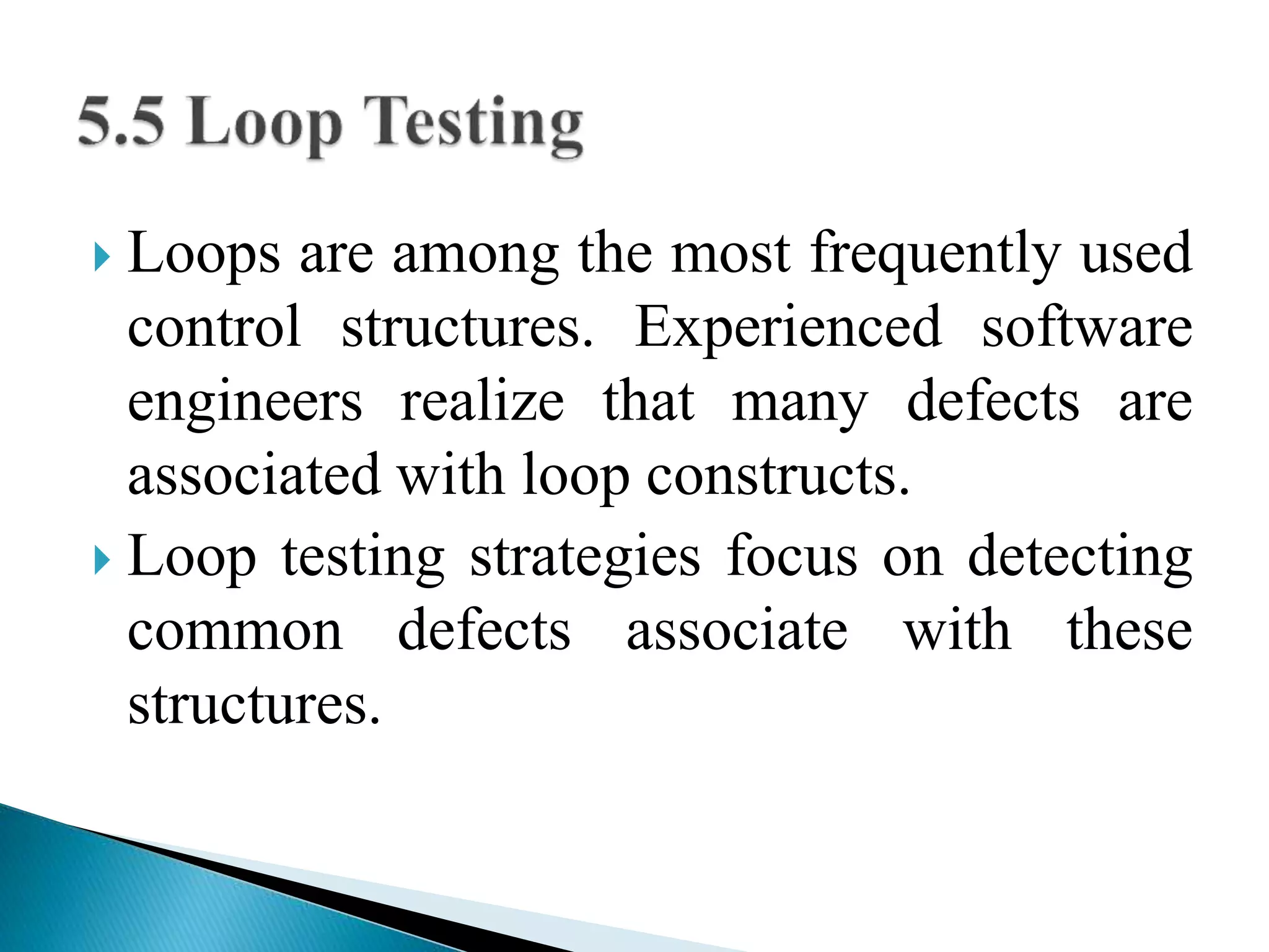  Loops are among the most frequently used 
control structures. Experienced software 
engineers realize that many defects are 
associated with loop constructs. 
 Loop testing strategies focus on detecting 
common defects associate with these 
structures. 
 