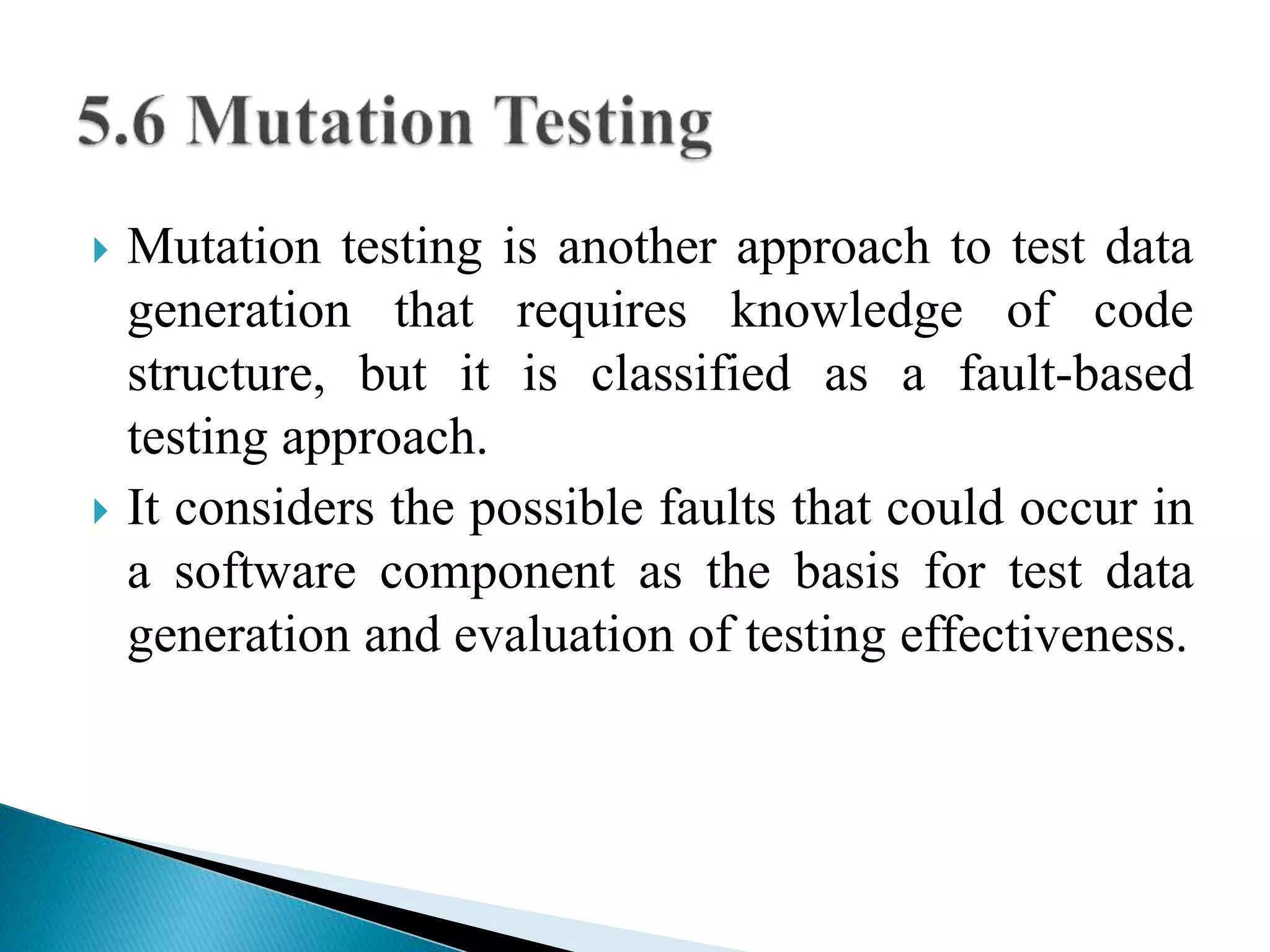  Mutation testing is another approach to test data 
generation that requires knowledge of code 
structure, but it is classified as a fault-based 
testing approach. 
 It considers the possible faults that could occur in 
a software component as the basis for test data 
generation and evaluation of testing effectiveness. 
 