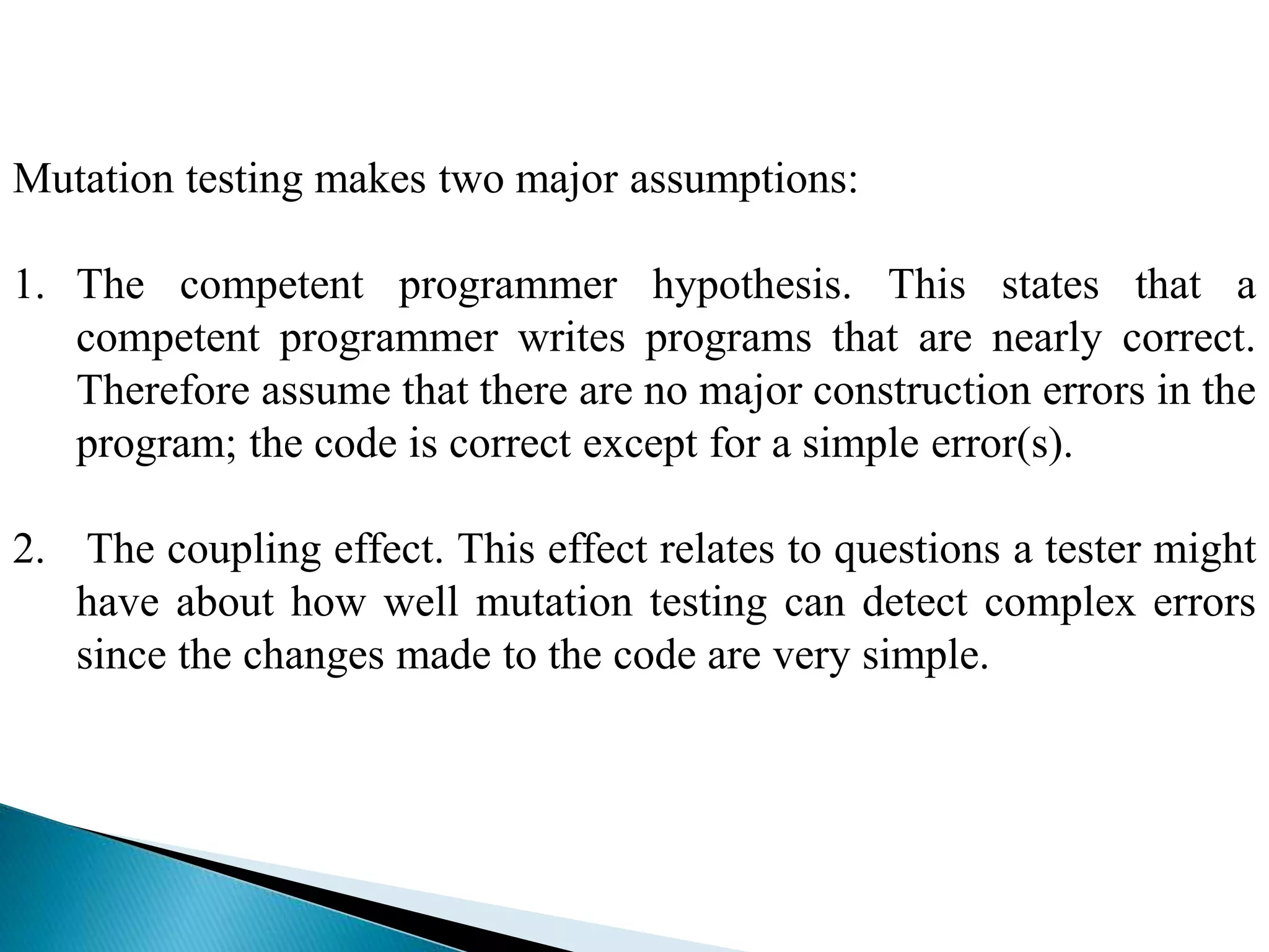 Mutation testing makes two major assumptions: 
1. The competent programmer hypothesis. This states that a 
competent programmer writes programs that are nearly correct. 
Therefore assume that there are no major construction errors in the 
program; the code is correct except for a simple error(s). 
2. The coupling effect. This effect relates to questions a tester might 
have about how well mutation testing can detect complex errors 
since the changes made to the code are very simple. 
 
