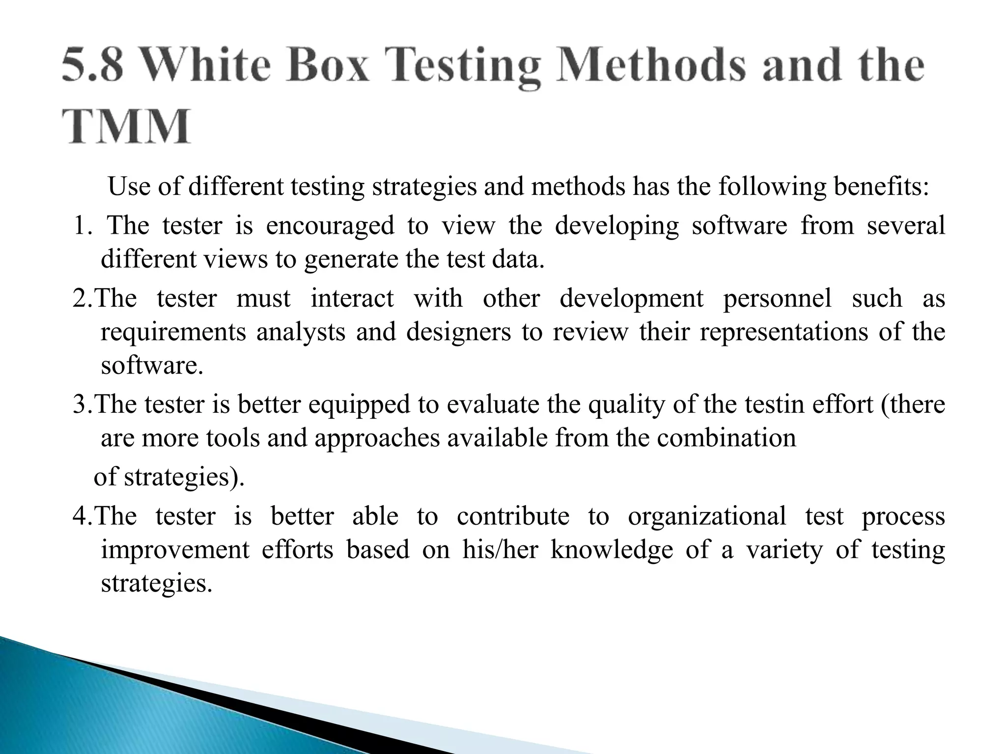 Use of different testing strategies and methods has the following benefits: 
1. The tester is encouraged to view the developing software from several 
different views to generate the test data. 
2.The tester must interact with other development personnel such as 
requirements analysts and designers to review their representations of the 
software. 
3.The tester is better equipped to evaluate the quality of the testin effort (there 
are more tools and approaches available from the combination 
of strategies). 
4.The tester is better able to contribute to organizational test process 
improvement efforts based on his/her knowledge of a variety of testing 
strategies. 
 