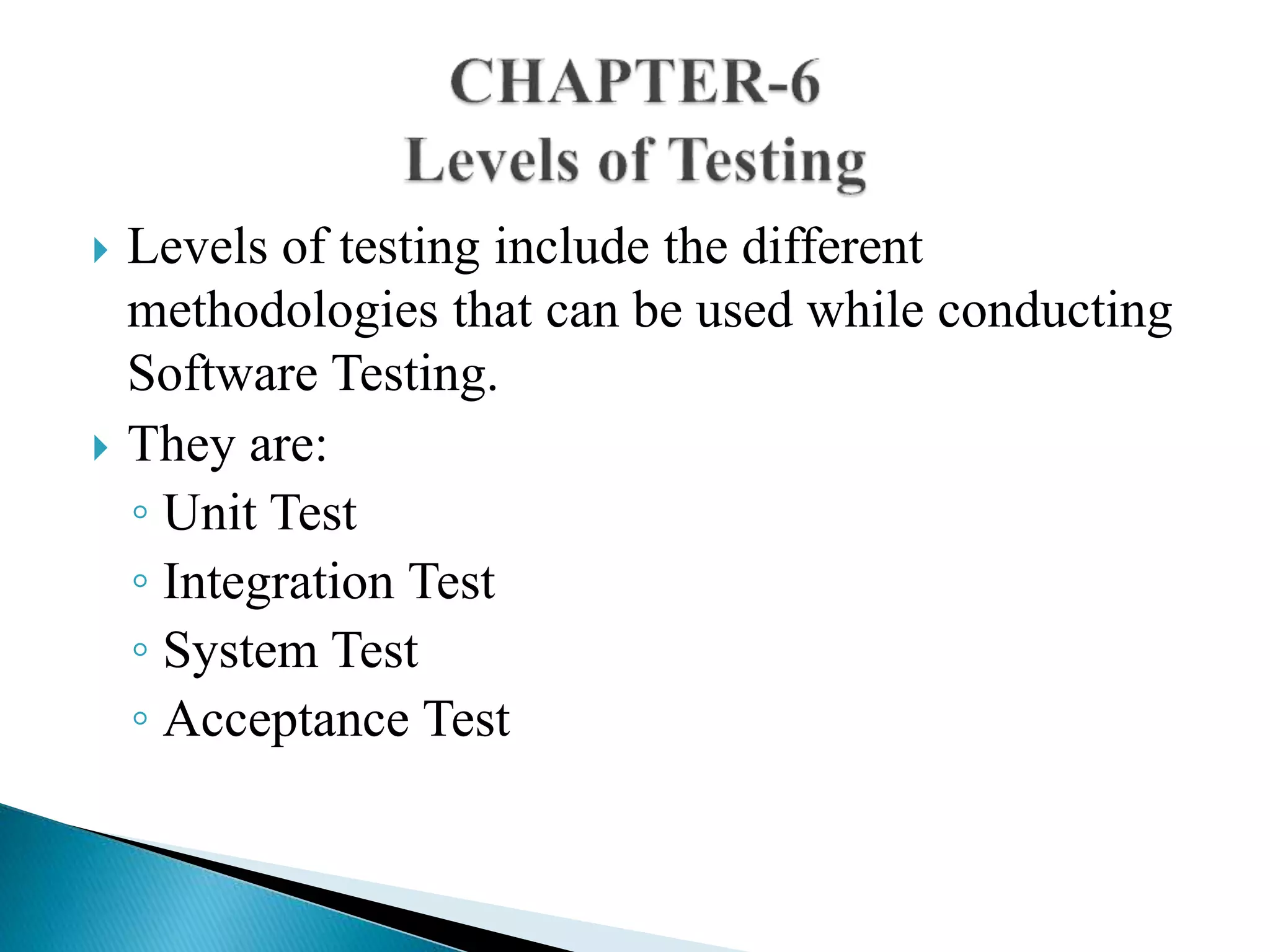  Levels of testing include the different 
methodologies that can be used while conducting 
Software Testing. 
 They are: 
◦ Unit Test 
◦ Integration Test 
◦ System Test 
◦ Acceptance Test 
 