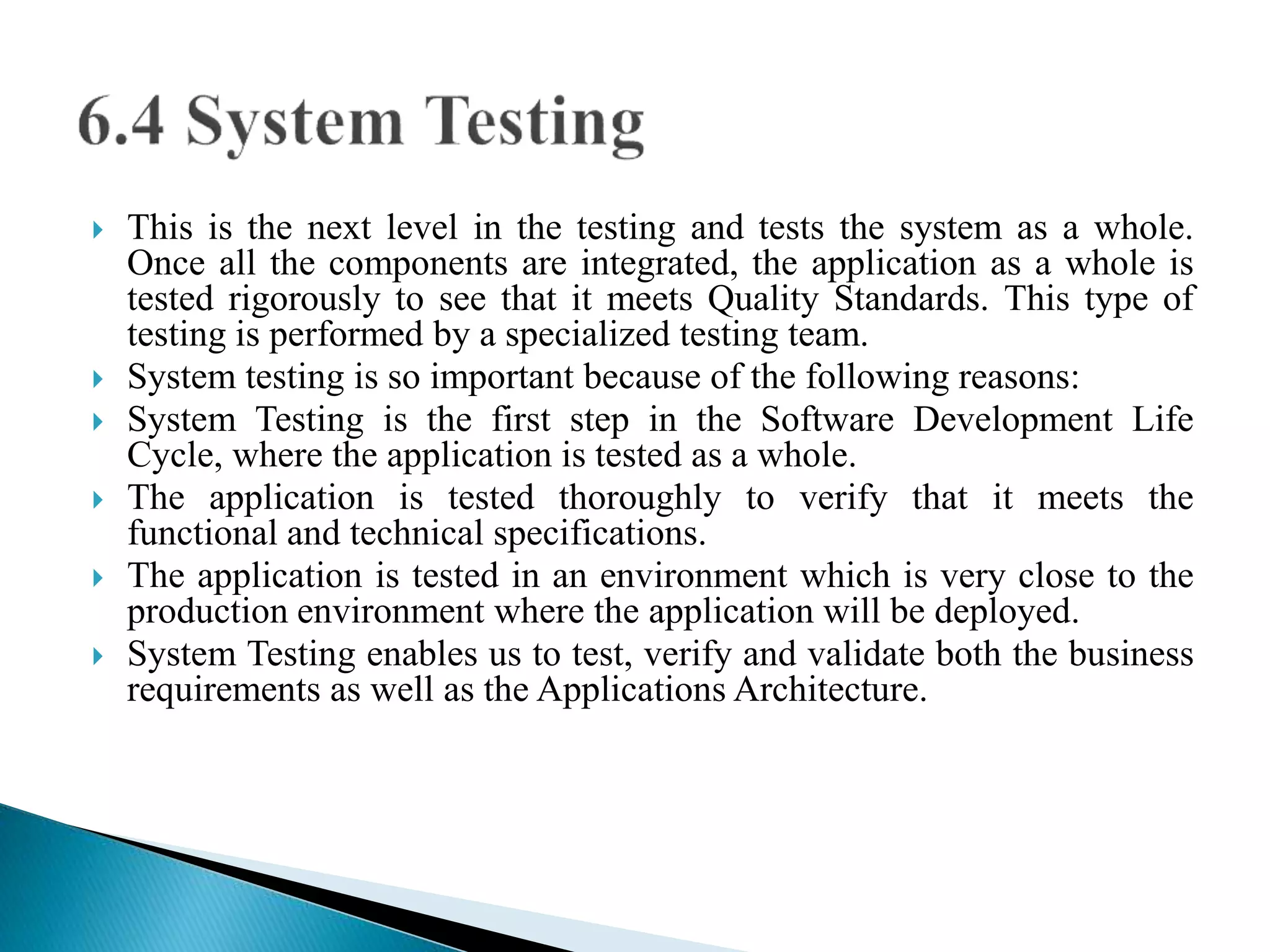  This is the next level in the testing and tests the system as a whole. 
Once all the components are integrated, the application as a whole is 
tested rigorously to see that it meets Quality Standards. This type of 
testing is performed by a specialized testing team. 
 System testing is so important because of the following reasons: 
 System Testing is the first step in the Software Development Life 
Cycle, where the application is tested as a whole. 
 The application is tested thoroughly to verify that it meets the 
functional and technical specifications. 
 The application is tested in an environment which is very close to the 
production environment where the application will be deployed. 
 System Testing enables us to test, verify and validate both the business 
requirements as well as the Applications Architecture. 
 
