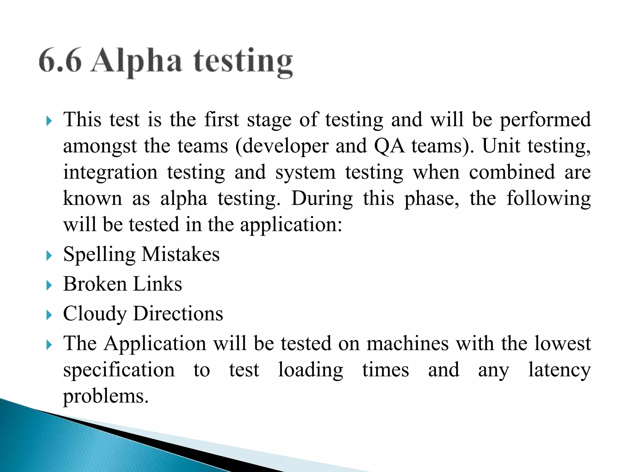  This test is the first stage of testing and will be performed 
amongst the teams (developer and QA teams). Unit testing, 
integration testing and system testing when combined are 
known as alpha testing. During this phase, the following 
will be tested in the application: 
 Spelling Mistakes 
 Broken Links 
 Cloudy Directions 
 The Application will be tested on machines with the lowest 
specification to test loading times and any latency 
problems. 
 