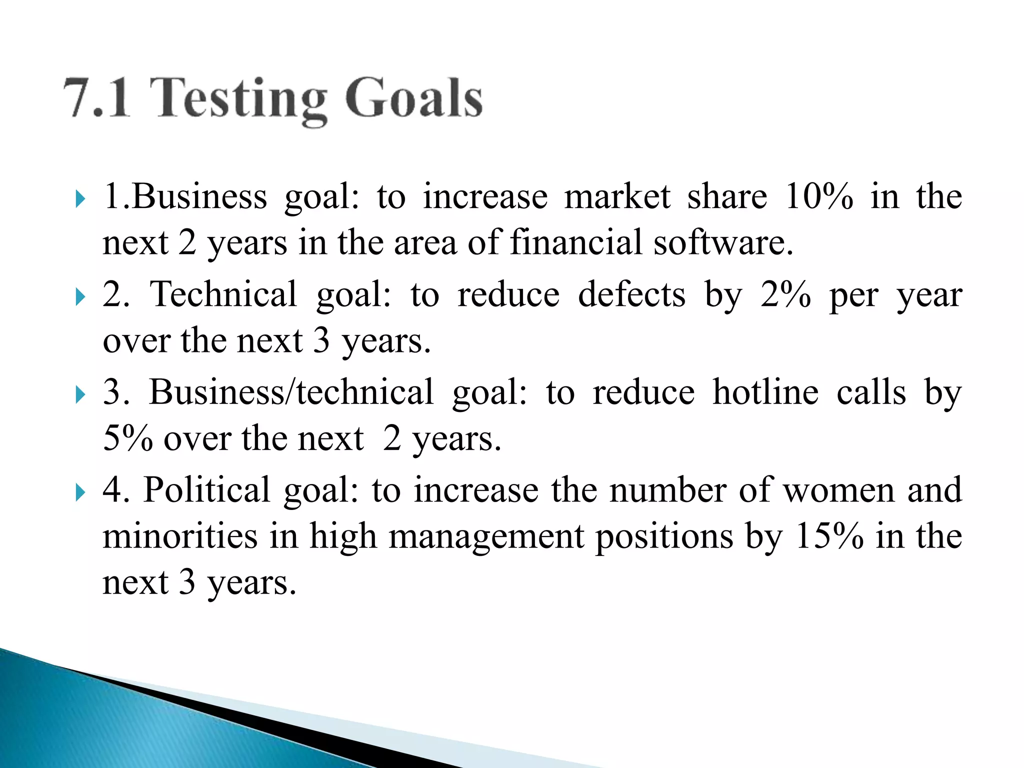  1.Business goal: to increase market share 10% in the 
next 2 years in the area of financial software. 
 2. Technical goal: to reduce defects by 2% per year 
over the next 3 years. 
 3. Business/technical goal: to reduce hotline calls by 
5% over the next 2 years. 
 4. Political goal: to increase the number of women and 
minorities in high management positions by 15% in the 
next 3 years. 
 