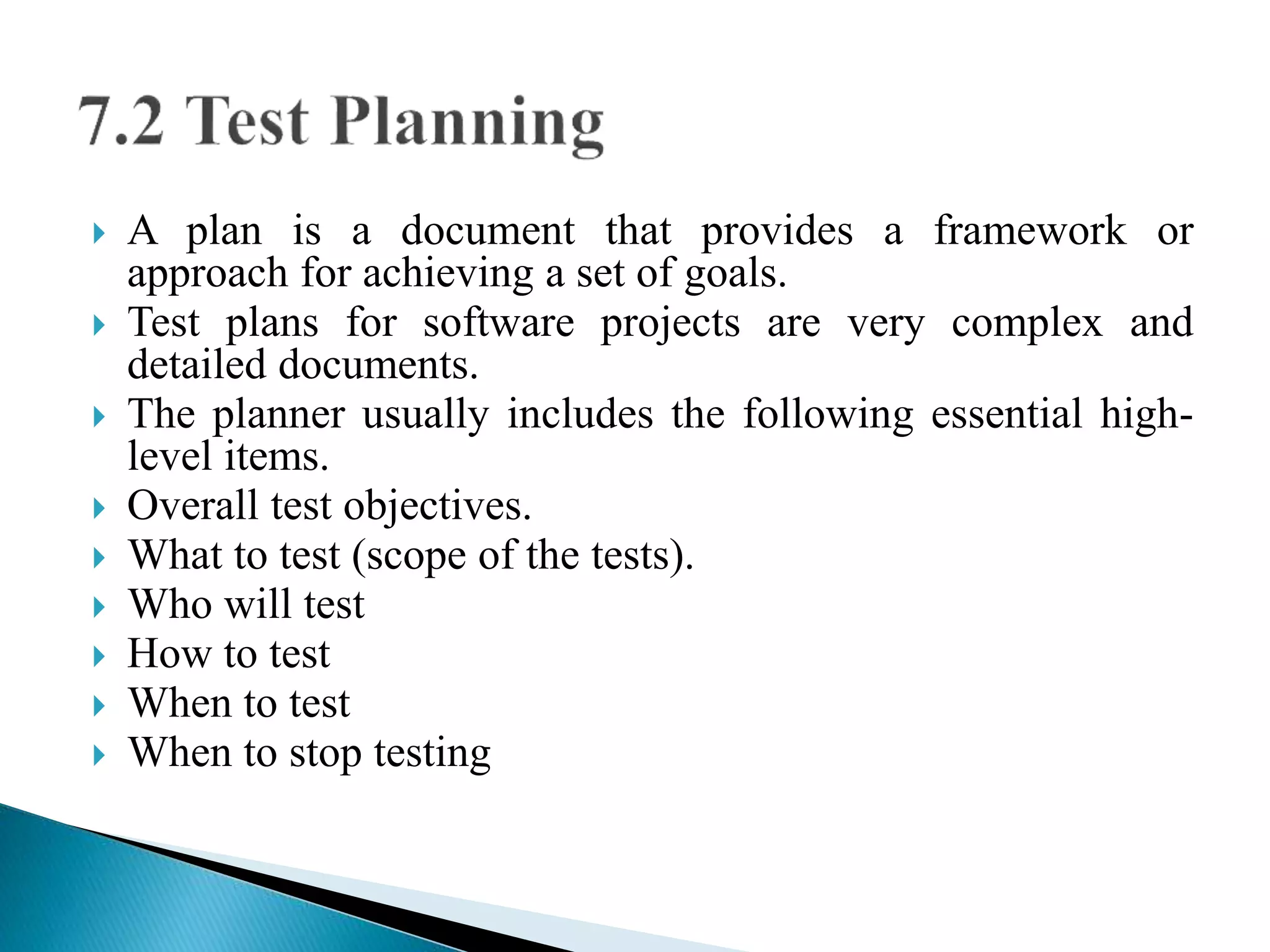  A plan is a document that provides a framework or 
approach for achieving a set of goals. 
 Test plans for software projects are very complex and 
detailed documents. 
 The planner usually includes the following essential high-level 
items. 
 Overall test objectives. 
 What to test (scope of the tests). 
 Who will test 
 How to test 
 When to test 
 When to stop testing 
 