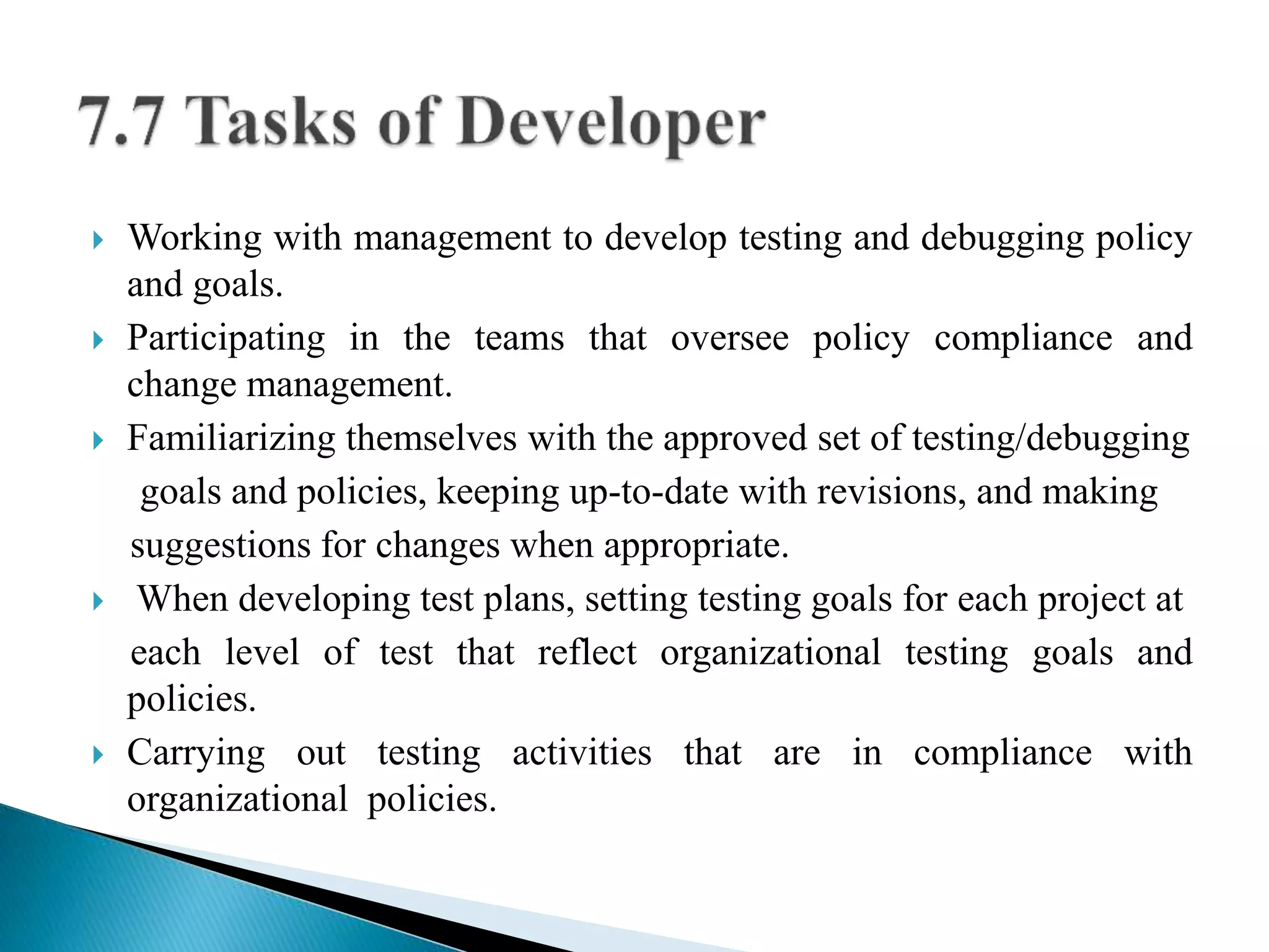  Working with management to develop testing and debugging policy 
and goals. 
 Participating in the teams that oversee policy compliance and 
change management. 
 Familiarizing themselves with the approved set of testing/debugging 
goals and policies, keeping up-to-date with revisions, and making 
suggestions for changes when appropriate. 
 When developing test plans, setting testing goals for each project at 
each level of test that reflect organizational testing goals and 
policies. 
 Carrying out testing activities that are in compliance with 
organizational policies. 
 
