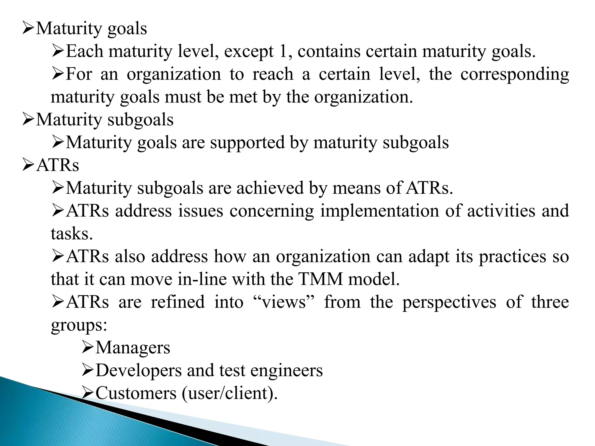 Maturity goals 
Each maturity level, except 1, contains certain maturity goals. 
For an organization to reach a certain level, the corresponding 
maturity goals must be met by the organization. 
Maturity subgoals 
Maturity goals are supported by maturity subgoals 
ATRs 
Maturity subgoals are achieved by means of ATRs. 
ATRs address issues concerning implementation of activities and 
tasks. 
ATRs also address how an organization can adapt its practices so 
that it can move in-line with the TMM model. 
ATRs are refined into “views” from the perspectives of three 
groups: 
Managers 
Developers and test engineers 
Customers (user/client). 
 