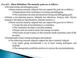 Level 2 – Phase Definition: The maturity goals are as follows: 
Develop testing and debugging goals. 
Some concrete maturity subgoals that can support this goal are as follows: 
Organizations form committees on testing and debugging. 
The committees develop and document testing and debugging goals. 
Initiate a test planning process. (Identify test objectives. Analyze risks. Devise 
strategies. Develop test specifications. Allocate resources.) 
Some concrete maturity subgoals that can support this goal are as follows: 
Assign the task of test planning to a committee. 
The committee develops a test plan template. 
Proper tools are used to create and manage test plans. 
Provisions are put in place so that customer needs constitute a part of the 
test plan. 
Institutionalize basic testing techniques and methods. 
The following concrete subgoals support the above maturity subgoal. 
An expert group recommends a set of basic testing techniques and 
methods. 
The management establishes policies to execute the recommendations. 
 