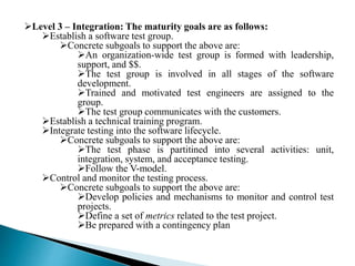 Level 3 – Integration: The maturity goals are as follows: 
Establish a software test group. 
Concrete subgoals to support the above are: 
An organization-wide test group is formed with leadership, 
support, and $$. 
The test group is involved in all stages of the software 
development. 
Trained and motivated test engineers are assigned to the 
group. 
The test group communicates with the customers. 
Establish a technical training program. 
Integrate testing into the software lifecycle. 
Concrete subgoals to support the above are: 
The test phase is partitined into several activities: unit, 
integration, system, and acceptance testing. 
Follow the V-model. 
Control and monitor the testing process. 
Concrete subgoals to support the above are: 
Develop policies and mechanisms to monitor and control test 
projects. 
Define a set of metrics related to the test project. 
Be prepared with a contingency plan 
 