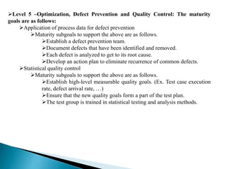 Level 5 –Optimization, Defect Prevention and Quality Control: The maturity 
goals are as follows: 
Application of process data for defect prevention 
Maturity subgoals to support the above are as follows. 
Establish a defect prevention team. 
Document defects that have been identified and removed. 
Each defect is analyzed to get to its root cause. 
Develop an action plan to eliminate recurrence of common defects. 
Statistical quality control 
Maturity subgoals to support the above are as follows. 
Establish high-level measurable quality goals. (Ex. Test case execution 
rate, defect arrival rate, …) 
Ensure that the new quality goals form a part of the test plan. 
The test group is trained in statistical testing and analysis methods. 
 