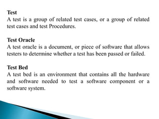 Test 
A test is a group of related test cases, or a group of related 
test cases and test Procedures. 
Test Oracle 
A test oracle is a document, or piece of software that allows 
testers to determine whether a test has been passed or failed. 
Test Bed 
A test bed is an environment that contains all the hardware 
and software needed to test a software component or a 
software system. 
 