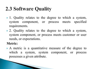  1. Quality relates to the degree to which a system, 
system component, or process meets specified 
requirements. 
 2. Quality relates to the degree to which a system, 
system component, or process meets customer or user 
needs, or expectations. 
Metric: 
 A metric is a quantitative measure of the degree to 
which a system, system component, or process 
possesses a given attribute. 
 