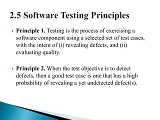  Principle 1. Testing is the process of exercising a 
software component using a selected set of test cases, 
with the intent of (i) revealing defects, and (ii) 
evaluating quality. 
 Principle 2. When the test objective is to detect 
defects, then a good test case is one that has a high 
probability of revealing a yet undetected defect(s). 
 