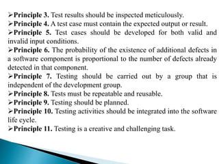 Principle 3. Test results should be inspected meticulously. 
Principle 4. A test case must contain the expected output or result. 
Principle 5. Test cases should be developed for both valid and 
invalid input conditions. 
Principle 6. The probability of the existence of additional defects in 
a software component is proportional to the number of defects already 
detected in that component. 
Principle 7. Testing should be carried out by a group that is 
independent of the development group. 
Principle 8. Tests must be repeatable and reusable. 
Principle 9. Testing should be planned. 
Principle 10. Testing activities should be integrated into the software 
life cycle. 
Principle 11. Testing is a creative and challenging task. 
 