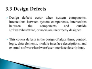  Design defects occur when system components, 
interactions between system components, interactions 
between the components and outside 
software/hardware, or users are incorrectly designed. 
 This covers defects in the design of algorithms, control, 
logic, data elements, module interface descriptions, and 
external software/hardware/user interface descriptions. 
 