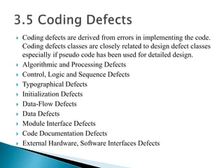  Coding defects are derived from errors in implementing the code. 
Coding defects classes are closely related to design defect classes 
especially if pseudo code has been used for detailed design. 
 Algorithmic and Processing Defects 
 Control, Logic and Sequence Defects 
 Typographical Defects 
 Initialization Defects 
 Data-Flow Defects 
 Data Defects 
 Module Interface Defects 
 Code Documentation Defects 
 External Hardware, Software Interfaces Defects 
 
